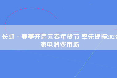长虹·美菱开启元春年货节 率先提振2023家电消费市场