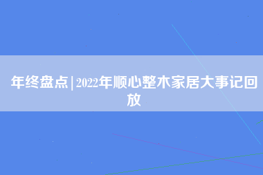 年终盘点|2022年顺心整木家居大事记回放