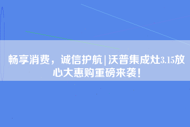 畅享消费，诚信护航|沃普集成灶3.15放心大惠购重磅来袭！