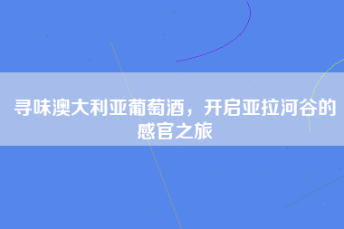 寻味澳大利亚葡萄酒，开启亚拉河谷的感官之旅