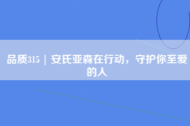 品质315 | 安氏亚森在行动，守护你至爱的人