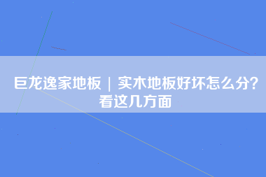 巨龙逸家地板 | 实木地板好坏怎么分？看这几方面