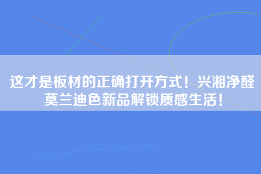 这才是板材的正确打开方式！兴湘净醛莫兰迪色新品解锁质感生活！