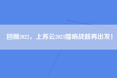 回顾2022，上苏云2023擂响战鼓再出发！