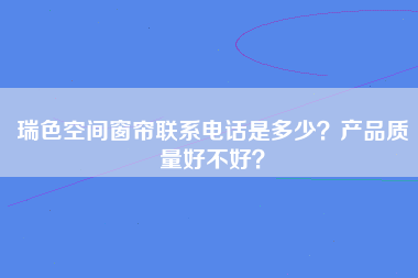 瑞色空间窗帘联系电话是多少？产品质量好不好？