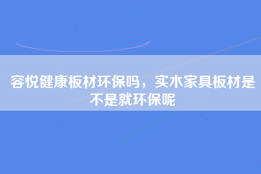 容悦健康板材环保吗，实木家具板材是不是就环保呢