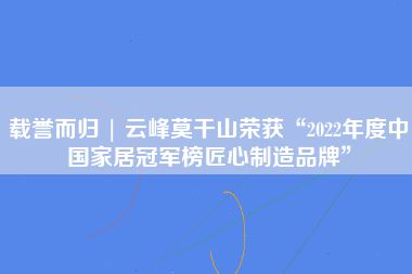 载誉而归 | 云峰莫干山荣获“2022年度中国家居冠军榜匠心制造品牌”