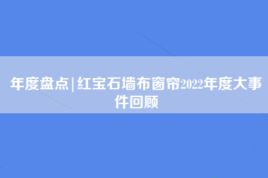 年度盘点|红宝石墙布窗帘2022年度大事件回顾