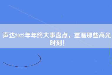 声达2022年年终大事盘点，重温那些高光时刻！