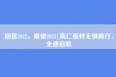 回首2022，展望2023|高仁板材无惧前行，全速启航