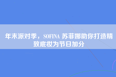 年末派对季，SOFINA 苏菲娜助你打造精致底妆为节日加分