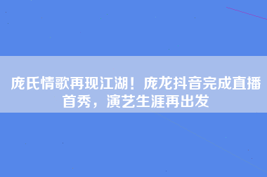 庞氏情歌再现江湖！庞龙抖音完成直播首秀，演艺生涯再出发