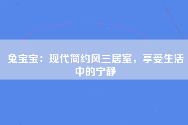 兔宝宝：现代简约风三居室，享受生活中的宁静