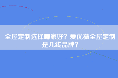 全屋定制选择哪家好？爱优薇全屋定制是几线品牌？