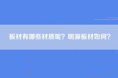 板材有哪些材质呢？明源板材如何？