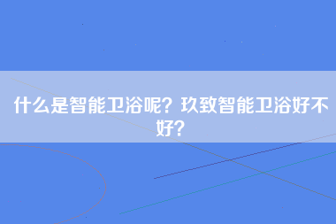 什么是智能卫浴呢？玖致智能卫浴好不好？