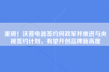 重磅！沃普电器签约何政军并推进与央视签约计划，有望开创品牌新高度