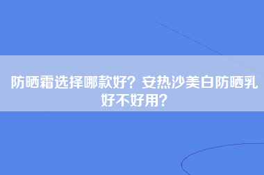 防晒霜选择哪款好？安热沙美白防晒乳好不好用？