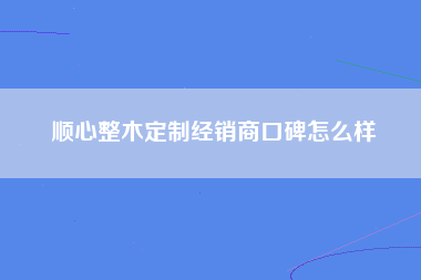 顺心整木定制经销商口碑怎么样