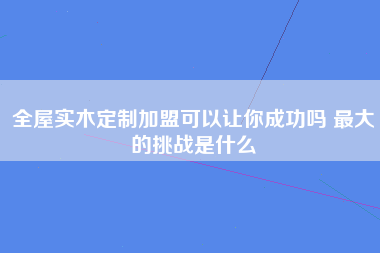 全屋实木定制加盟可以让你成功吗 最大的挑战是什么