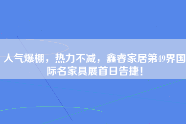 人气爆棚，热力不减，鑫睿家居第49界国际名家具展首日告捷！