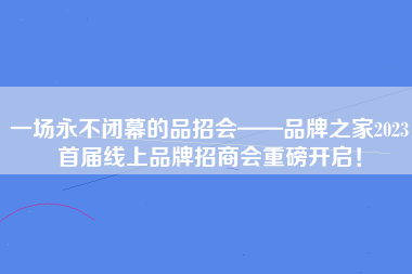 一场永不闭幕的品招会——品牌之家2023首届线上品牌招商会重磅开启！