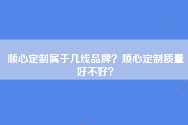 顺心定制属于几线品牌？顺心定制质量好不好？