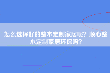 怎么选择好的整木定制家居呢？顺心整木定制家居环保吗？