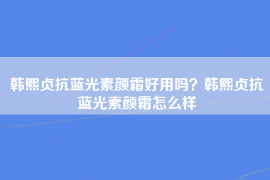 韩熙贞抗蓝光素颜霜好用吗？韩熙贞抗蓝光素颜霜怎么样