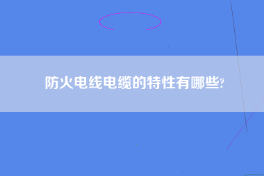 防火电线电缆的特性有哪些?