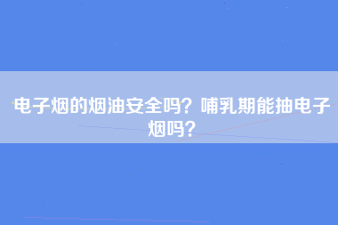 电子烟的烟油安全吗？哺乳期能抽电子烟吗？