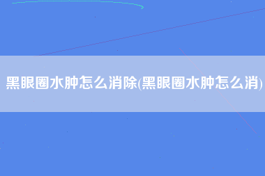 黑眼圈水肿怎么消除(黑眼圈水肿怎么消)