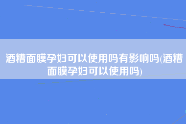 酒糟面膜孕妇可以使用吗有影响吗(酒糟面膜孕妇可以使用吗)