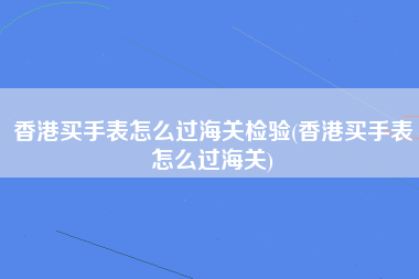 香港买手表怎么过海关检验(香港买手表怎么过海关)