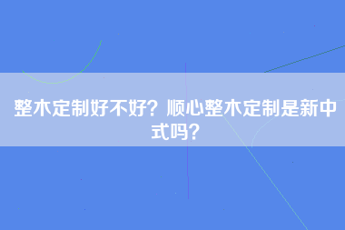 整木定制好不好？顺心整木定制是新中式吗？