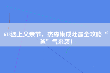 618遇上父亲节，杰森集成灶最全攻略“爸”气来袭！