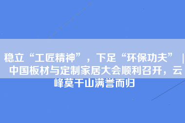 稳立“工匠精神”，下足“环保功夫” | 中国板材与定制家居大会顺利召开，云峰莫干山满誉而归