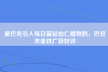 星巴克引入每日蓝钻怡仁植物奶，巴旦木拿铁广获好评