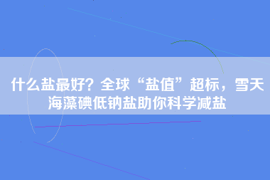 什么盐最好？全球“盐值”超标，雪天海藻碘低钠盐助你科学减盐